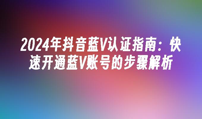 2024年抖音蓝V认证指南：快速开通蓝V账号的步骤解析