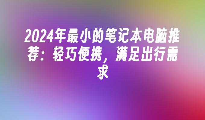 2024年最小的笔记本电脑推荐：轻巧便携，满足出行需求