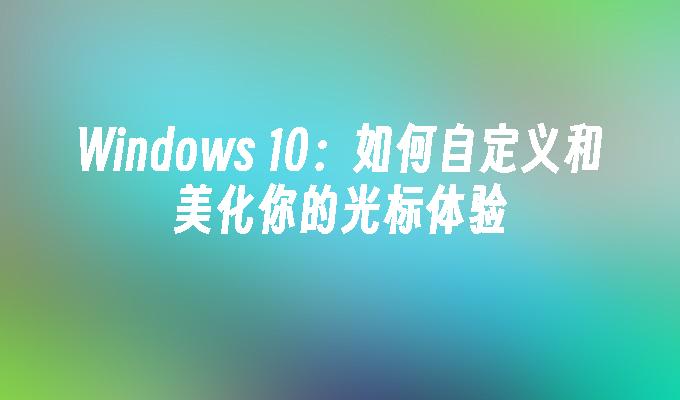 Windows 10：如何自定义和美化你的光标体验