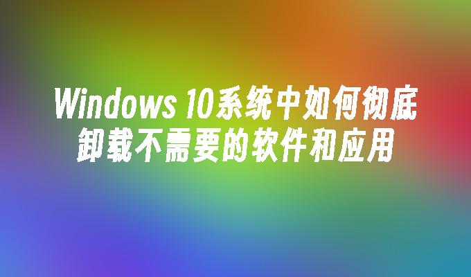 Windows 10系统中如何彻底卸载不需要的软件和应用