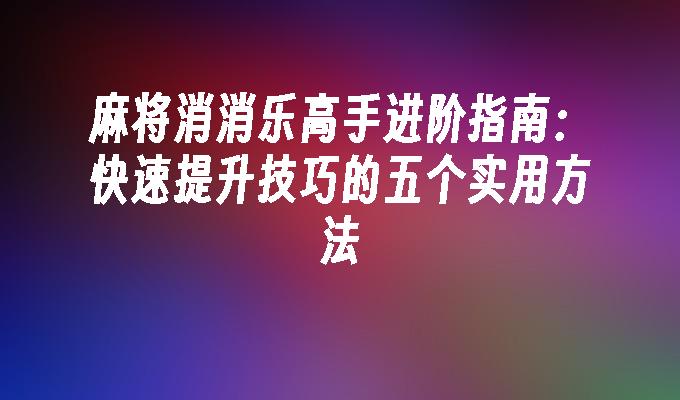 麻将消消乐高手进阶指南：快速提升技巧的五个实用方法