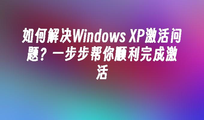 如何解决Windows XP激活问题？一步步帮你顺利完成激活