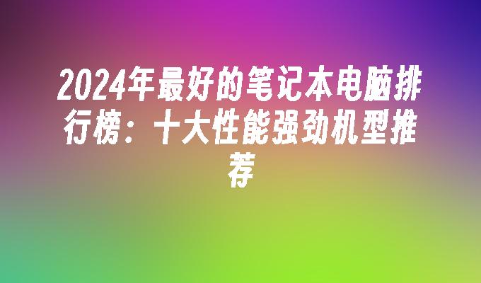 2024年最好的笔记本电脑排行榜：十大性能强劲机型推荐