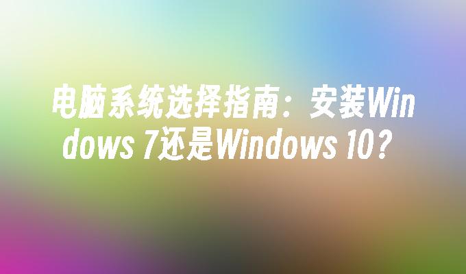 电脑系统选择指南：安装Windows 7还是Windows 10？