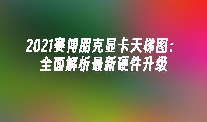 2021赛博朋克显卡天梯图：全面解析最新硬件升级