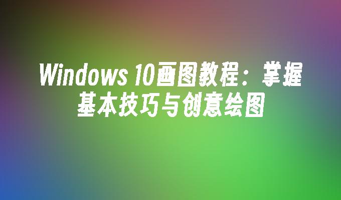 Windows 10画图教程：掌握基本技巧与创意绘图