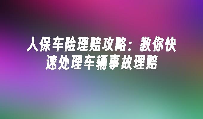 人保车险理赔攻略：教你快速处理车辆事故理赔