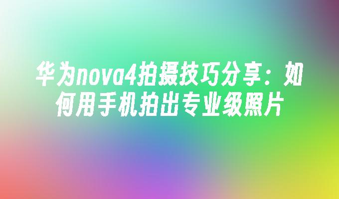 华为nova4拍摄技巧分享：如何用手机拍出专业级照片