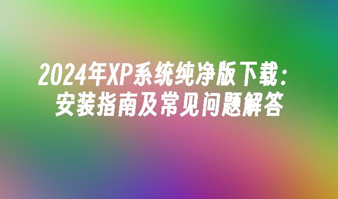 2024年XP系统纯净版下载：安装指南及常见问题解答