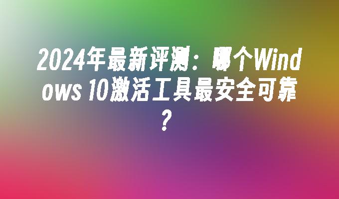 2024年最新评测：哪个Windows 10激活工具最安全可靠？