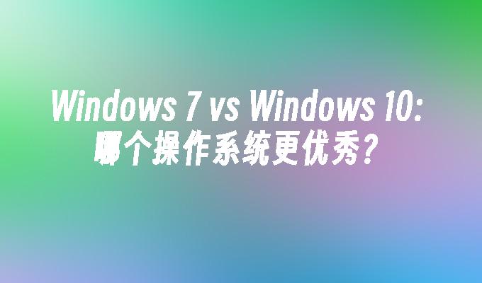 Windows 7 vs Windows 10: 哪个操作系统更优秀？