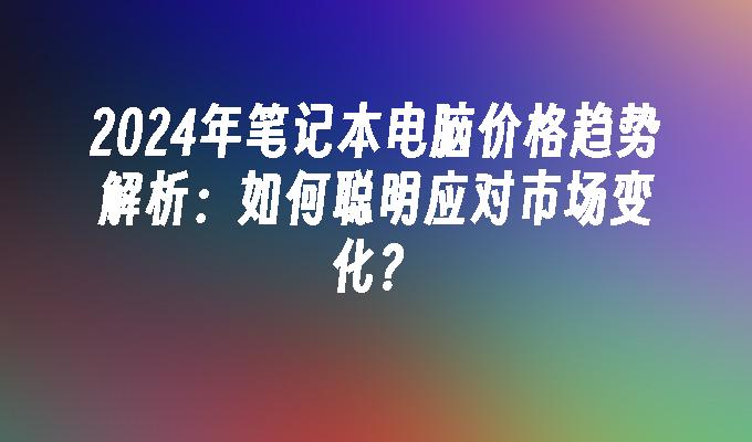 2024年笔记本电脑价格趋势解析：如何聪明应对市场变化？