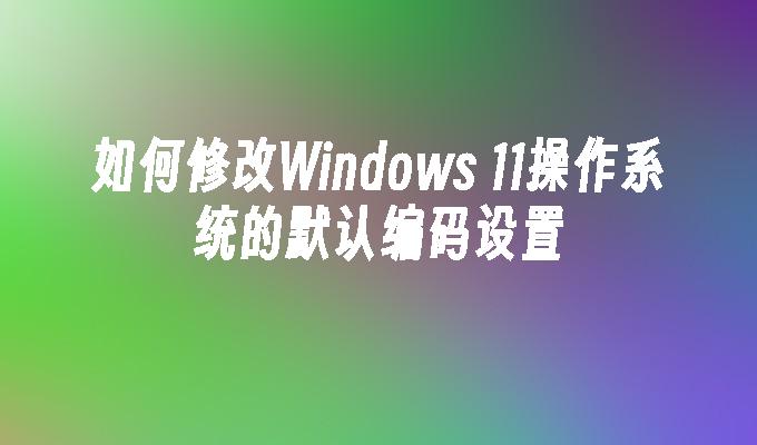 如何修改Windows 11操作系统的默认编码设置