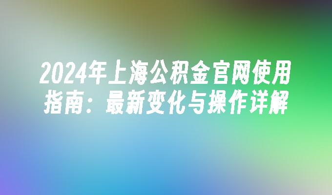 2024年上海公积金官网使用指南：最新变化与操作详解