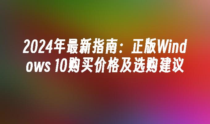 2024年最新指南：正版Windows 10购买价格及选购建议