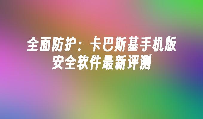 全面防护：卡巴斯基手机版安全软件最新评测