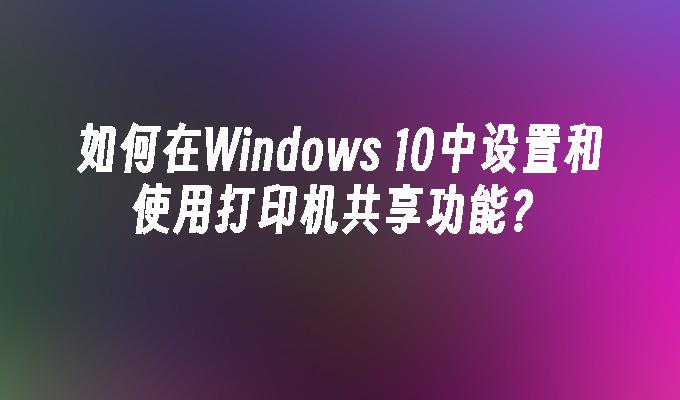 如何在Windows 10中设置和使用打印机共享功能？