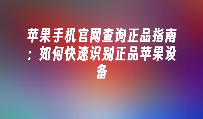 苹果手机官网查询正品指南：如何快速识别正品苹果设备