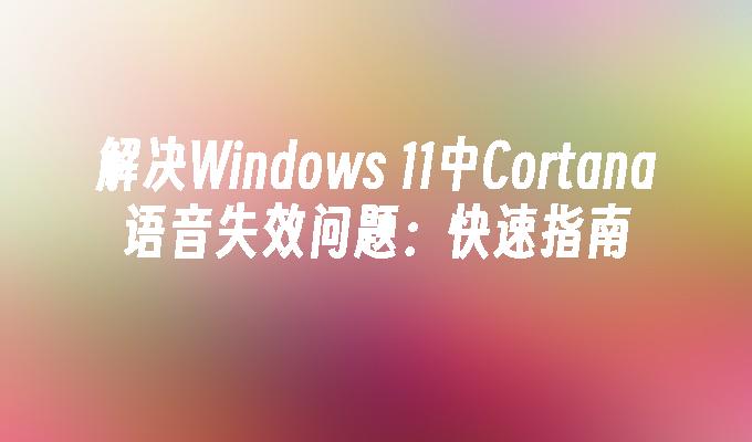 解决Windows 11中Cortana语音失效问题：快速指南