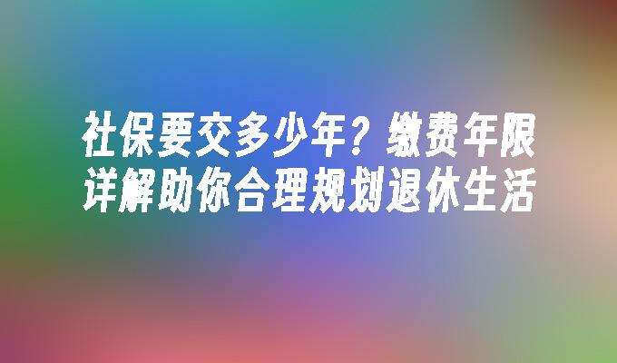 社保要交多少年？缴费年限详解助你合理规划退休生活