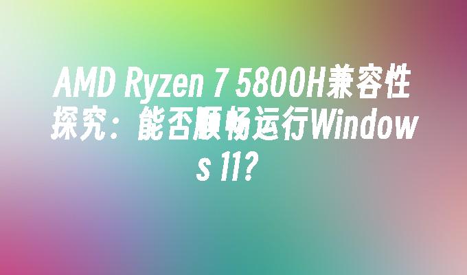 AMD Ryzen 7 5800H兼容性探究：能否顺畅运行Windows 11？