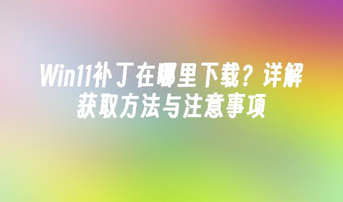 Win11补丁在哪里下载？详解获取方法与注意事项