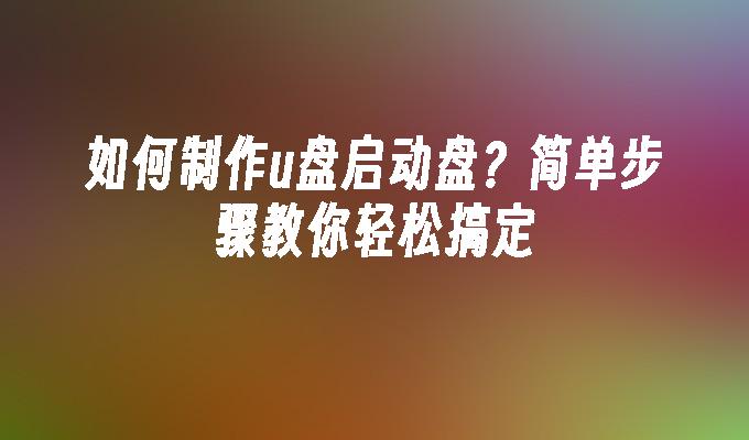 如何制作u盘启动盘？简单步骤教你轻松搞定