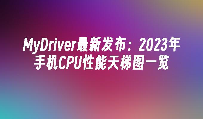 MyDriver最新发布：2023年手机CPU性能天梯图一览