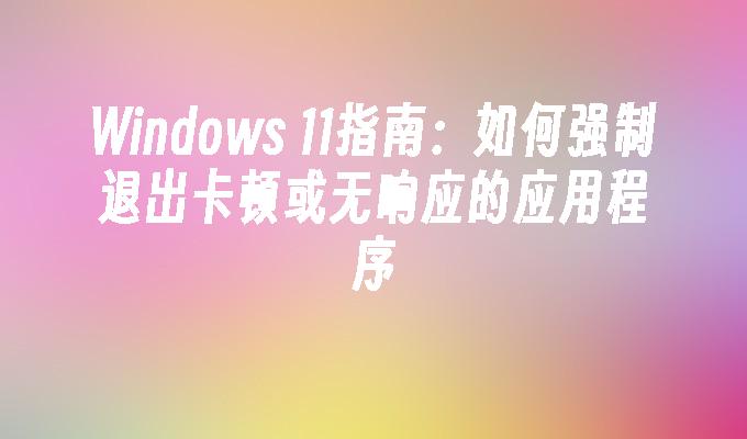 Windows 11指南：如何强制退出卡顿或无响应的应用程序