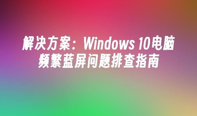 解决方案：Windows 10电脑频繁蓝屏问题排查指南