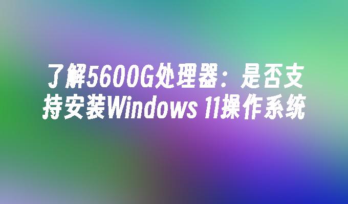 了解5600G处理器：是否支持安装Windows 11操作系统