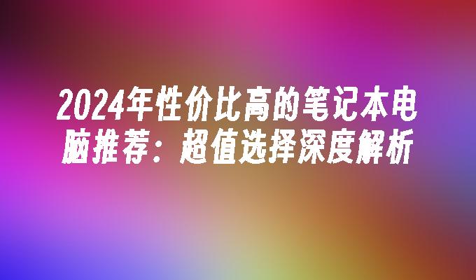 2024年性价比高的笔记本电脑推荐：超值选择深度解析