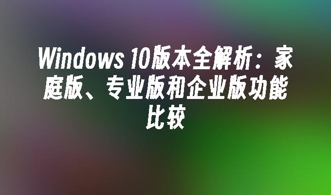 Windows 10版本全解析：家庭版、专业版和企业版功能比较