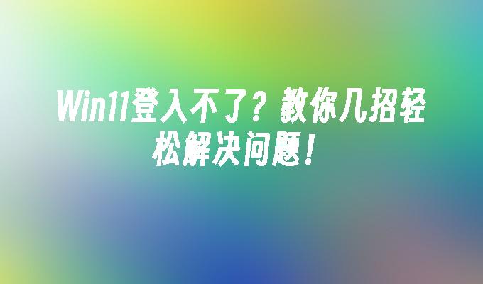 Win11登入不了？教你几招轻松解决问题！