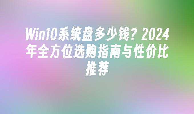 Win10系统盘多少钱？2024年全方位选购指南与性价比推荐