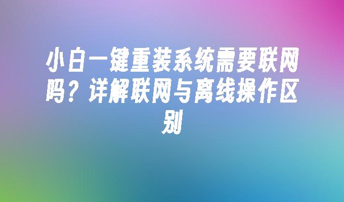 小白一键重装系统需要联网吗？详解联网与离线操作区别