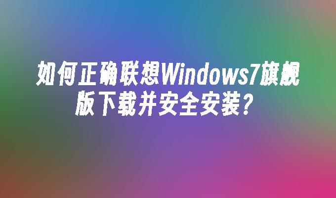 如何正确联想Windows7旗舰版下载并安全安装？