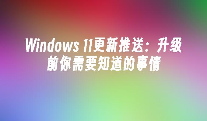 Windows 11更新推送：升级前你需要知道的事情