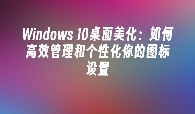 Windows 10桌面美化：如何高效管理和个性化你的图标设置