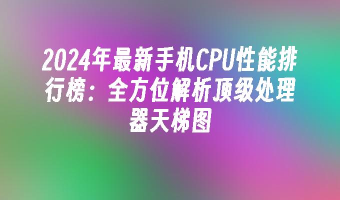 2024年最新手机CPU性能排行榜：全方位解析顶级处理器天梯图