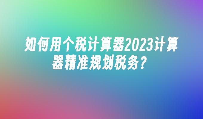 如何用个税计算器2023计算器精准规划税务？