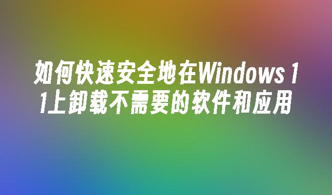 如何快速安全地在Windows 11上卸载不需要的软件和应用