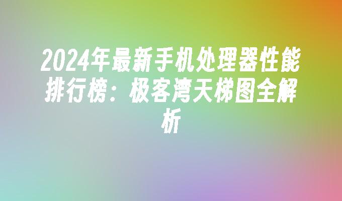 2024年最新手机处理器性能排行榜：极客湾天梯图全解析