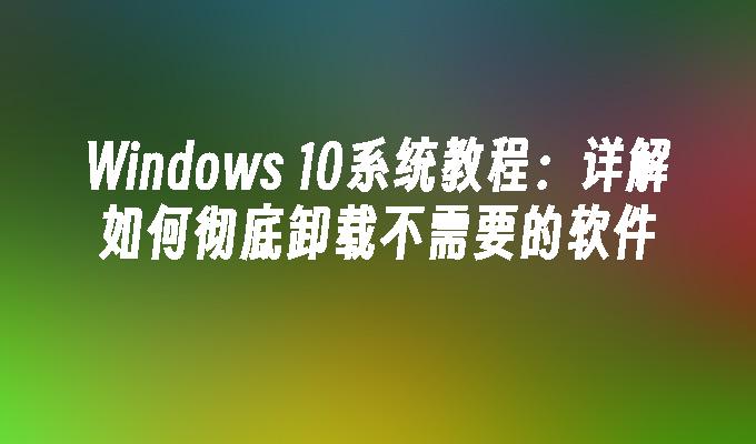 Windows 10系统教程：详解如何彻底卸载不需要的软件