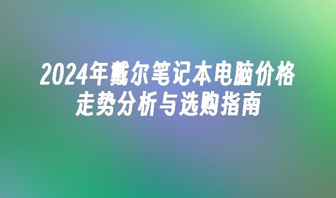 2024年戴尔笔记本电脑价格走势分析与选购指南