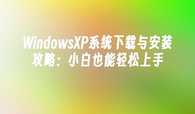 WindowsXP系统下载与安装攻略：小白也能轻松上手