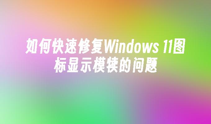 如何快速修复Windows 11图标显示模犊的问题