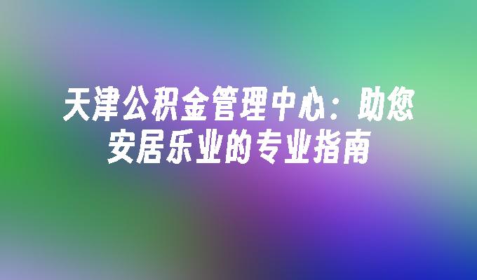 天津公积金管理中心：助您安居乐业的专业指南