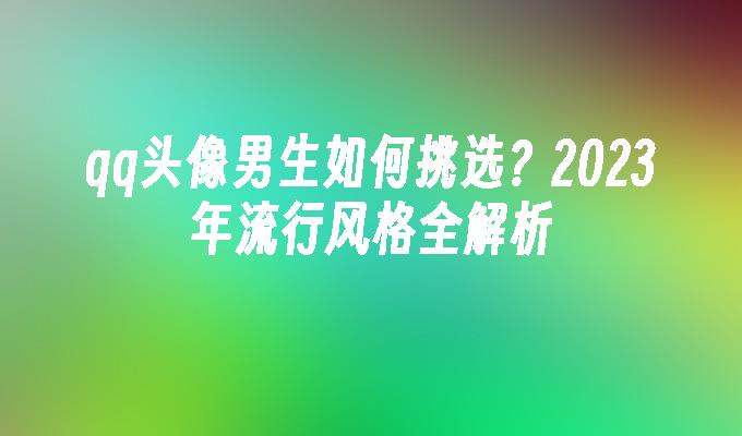 qq头像男生如何挑选？2024年流行风格全解析