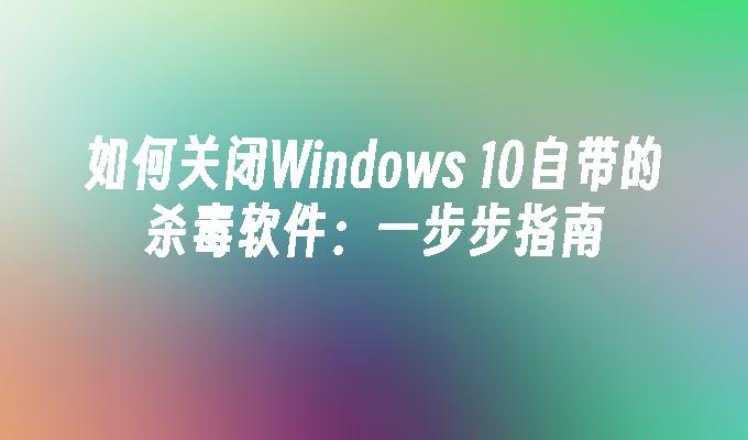 如何关闭Windows 10自带的杀毒软件：一步步指南